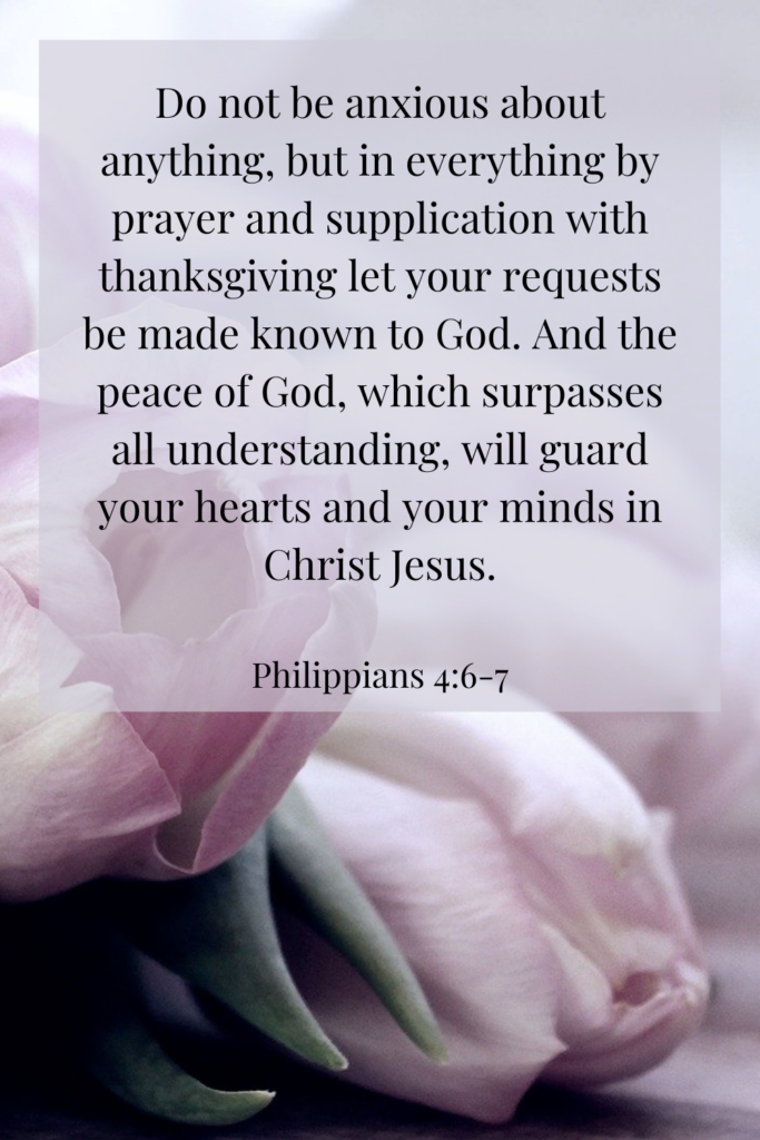 Do not be anxious about anything, but in everything by prayer and supplication with thanksgiving let your requests be made known to God.  And the peace of God, which surpasses all understanding, will guard your hearts and your minds in Christ Jesus. - Philippians 4:6-7