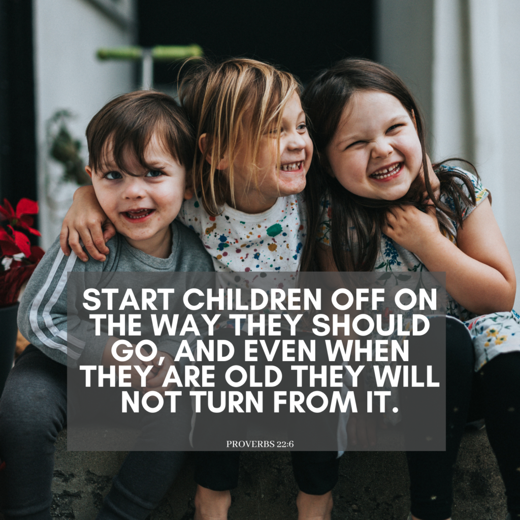 Start children off on the way they should go, and even when they are old they will not turn from it. - Proverbs 22:6